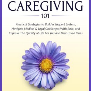 Dementia Caregiving 101: Practical Strategies to Build a Support System, Navigate Medical & Legal Challenges With Ease, and Improve the Quality of Life For You and Your Loved Ones